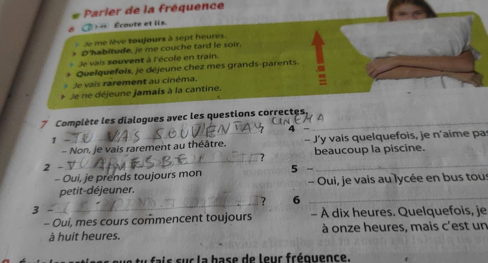 Parler de la fréquence 
5-49 Écoute et lis. 
Je me lève toujours à sept heures, 
D'habitude, je me couche tard le soir. 
Je vais souvent à l'école en train. 
Quelquefois, je déjeune chez mes grands-parents. 
Je vais rarement au cinéma. 
Je ne déjeune jamais à la cantine. 
7 Complète les dialogues avec les questions correctes._ 
4 
1 
- Non, je vais rarement au théâtre. J'y vais quelquefois, je n'aime pas 
_ 
beaucoup la piscine. 
2 - 5 - 
_ 
- Oui, je prends toujours mon 
petit-déjeuner. - Oui, je vais au lycée en bus tous 
_? 6_ 
3 - 
- À dix heures. Quelquefois, je 
- Oui, mes cours commencent toujours 
à onze heures, mais c'est un 
à huit heures. 
tu fais sur la base de leur fréquence.