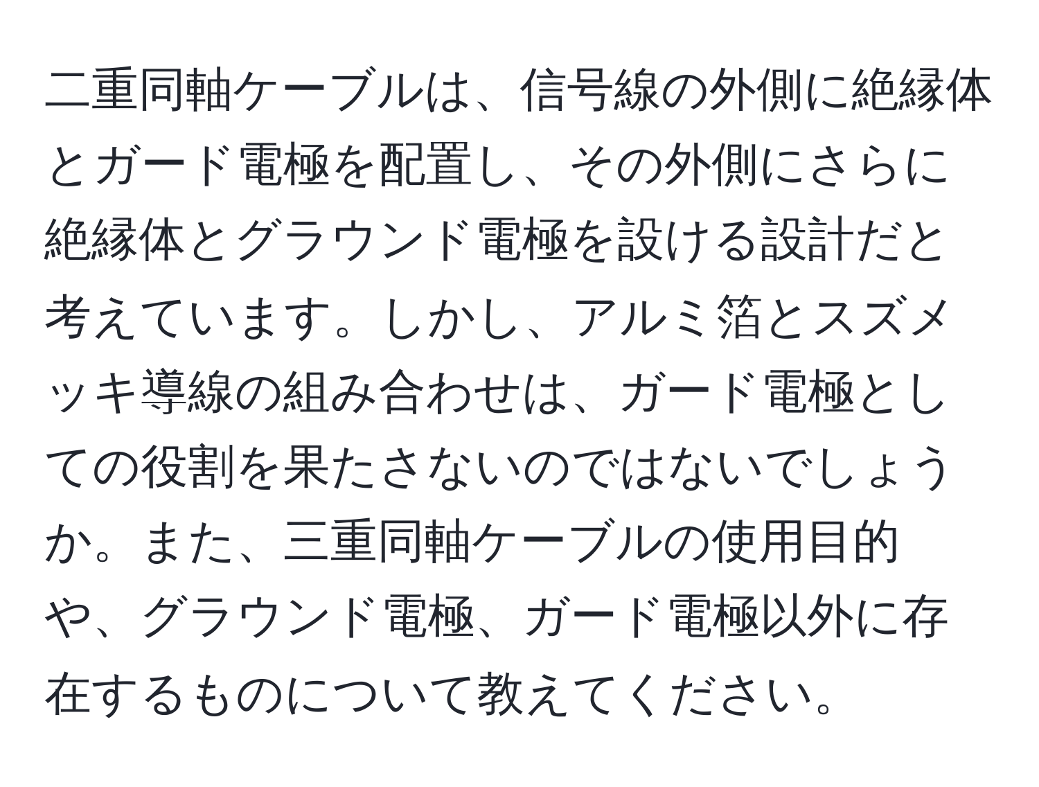 二重同軸ケーブルは、信号線の外側に絶縁体とガード電極を配置し、その外側にさらに絶縁体とグラウンド電極を設ける設計だと考えています。しかし、アルミ箔とスズメッキ導線の組み合わせは、ガード電極としての役割を果たさないのではないでしょうか。また、三重同軸ケーブルの使用目的や、グラウンド電極、ガード電極以外に存在するものについて教えてください。