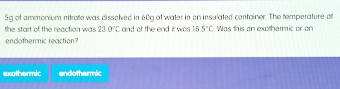 5g of ammonium nitrate was dissolved in 60g of water in an insulated container. The temperature at
the start of the reaction was 23.0°C and at the end it was 18.5°C. Was this an exothermic or an
endothermic reaction?
exothermic endothermic