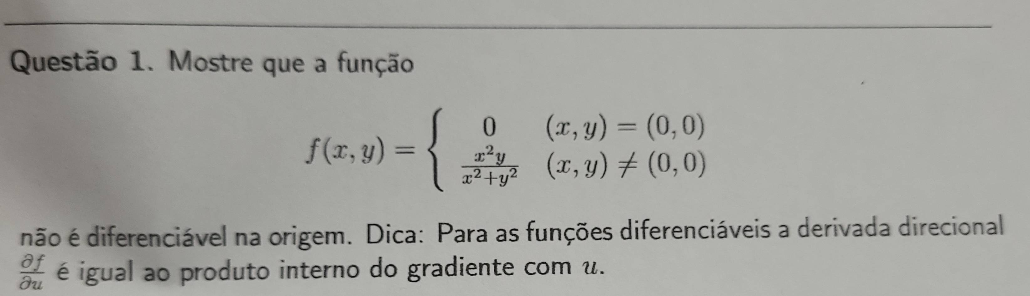 Mostre que a função
f(x,y)=beginarrayl 0(x,y)=(0,0)  x^2y/x^2+y^2 (x,y)!= (0,0)endarray.
não é diferenciável na origem. Dica: Para as funções diferenciáveis a derivada direcional
 partial f/partial u  é igual ao produto interno do gradiente com u.