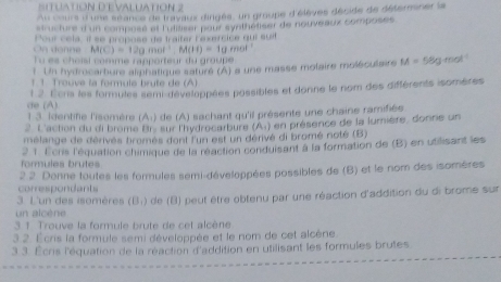 SitUAtióN D'EVALUAtion 2 
Au cours d'une séance de travaux dingés, un groupe d'élèves décide de défersner la 
structure d'un composé et l'ulitiser pour synthétiser de nouveaux composes 
Pour cela, il se propose de traifer Fexercice qui suit
M(C)=12g.mol^(-1), M(H)=1gmol
Tu es choïsi comme rapporteur du groupe 
1. Un hydrocarbure aliphatique saturé (A) a une masse molaire moléculaire M= 58g-mol
1 1. Trouve la formuis brute de (A) 
de (A) 1 2. Écris les formules semi-développées possibles et donne le nom des différents isomères 
1.3. Identifie l'isemère (A:) de (A) sachant qu'il présente une chaine ramifiée 
2 L'action du di brome Br. sur l'hydrecarbure (A) en présence de la lumière, donnie un 
mélange de dérivés bromés dont l'un est un dérivé di bromé noté (B) 
formules brutes 2 1. Écns l'équation chimique de la réaction conduisant à la formation de (B) en utilisant les 
correspondant 2 2 Donne toutes les formules semi-développées possibles de (B) et le nom des isomères 
un alcène 3. L'un des isomères (B;) de (B) peut être obtenu par une réaction d'addition du di brome sur 
3. 1. Trouve la formule brute de cet alcène 
3 2. Écris la formule semi développée et le nom de cet alcène 
3 3. Écris l'équation de la réaction d'addition en utilisant les formules brutes