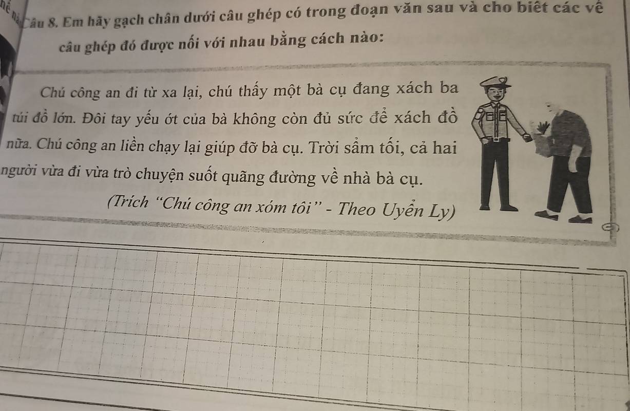 âu 8. Em hãy gạch chân dưới câu ghép có trong đoạn văn sau và cho biết các về 
câu ghép đó được nối với nhau bằng cách nào: 
Chú công an đi từ xa lại, chú thấy một bà cụ đang xách ba 
túi đồ lớn. Đôi tay yếu ớt của bà không còn đủ sức để xách đồ 
hữa. Chú công an liền chạy lại giúp đỡ bà cụ. Trời sầm tối, cả hai 
người vừa đi vừa trò chuyện suốt quãng đường về nhà bà cụ. 
(Trích “Chủ công an xóm tôi” - Theo Uyển Ly)