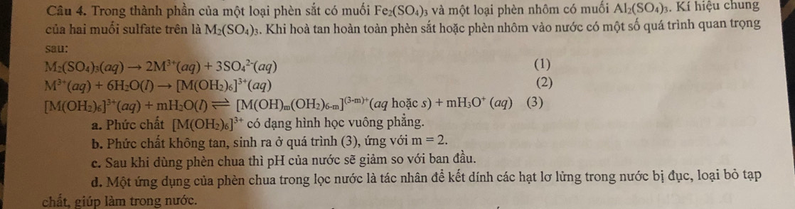 Trong thành phần của một loại phèn sắt có muối Fe_2(SO_4) 3 và một loại phèn nhôm có muối AI_2(SO_4). Kí hiệu chung
của hai muối sulfate trên là M_2(SO_4) s. Khi hoà tan hoàn toàn phèn sắt hoặc phèn nhôm vào nước có một số quá trình quan trọng
sau:
M_2(SO_4)_3(aq)to 2M^(3+)(aq)+3SO_4^((2-)(aq) (1)
M^3+)(aq)+6H_2O(l)to [M(OH_2)_6]^3+(aq) (2)
[M(OH_2)_6]^3+(aq)+mH_2O(l)leftharpoons [M(OH)_m(OH_2)_6-m]^(3-m)+(aqhodcs)+mH_3O^+(a (3)
a. Phức chất [M(OH_2)_6]^3+ có dạng hình học vuông phẳng.
b. Phức chất không tan, sinh ra ở quá trình (3), ứng với m=2.
c. Sau khi dùng phèn chua thì pH của nước sẽ giảm so với ban đầu.
d. Một ứng dụng của phèn chua trong lọc nước là tác nhân để kết dính các hạt lơ lừng trong nước bị đục, loại bỏ tạp
chất, giúp làm trong nước.