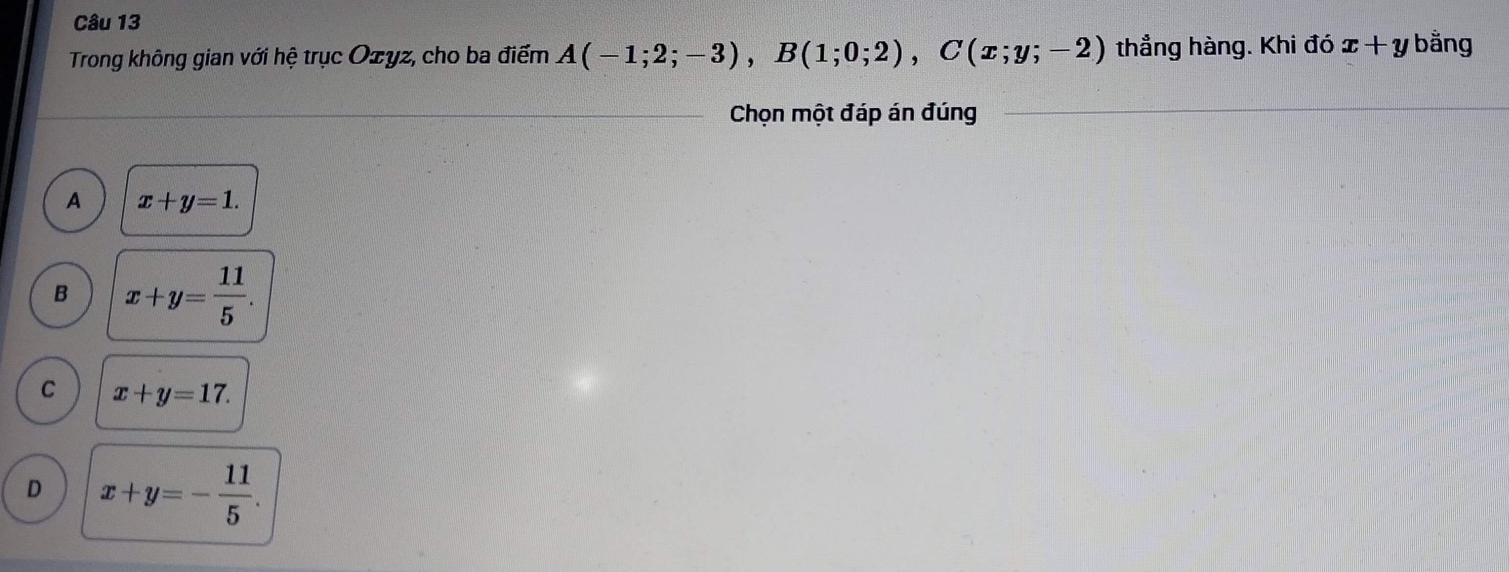 Trong không gian với hệ trục Ozyz, cho ba điểm A(-1;2;-3), B(1;0;2), C(x;y;-2) thẳng hàng. Khi đó x+y bằng
Chọn một đáp án đúng
A x+y=1.
B x+y= 11/5 .
C x+y=17.
D x+y=- 11/5 .