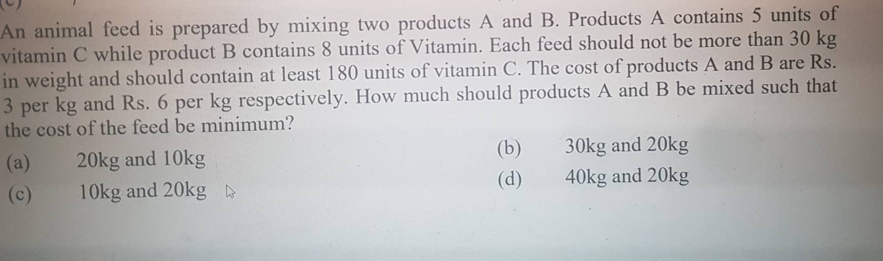 An animal feed is prepared by mixing two products A and B. Products A contains 5 units of
vitamin C while product B contains 8 units of Vitamin. Each feed should not be more than 30 kg
in weight and should contain at least 180 units of vitamin C. The cost of products A and B are Rs.
3 per kg and Rs. 6 per kg respectively. How much should products A and B be mixed such that
the cost of the feed be minimum?
(a) 20kg and 10kg (b) 30kg and 20kg
(c) 10kg and 20kg
(d) 40kg and 20kg