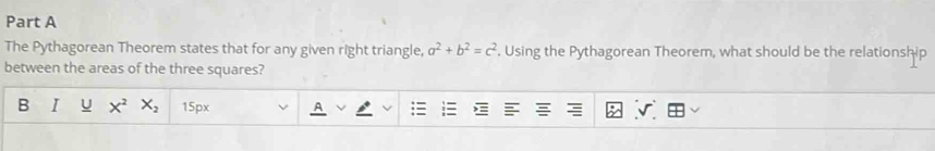 The Pythagorean Theorem states that for any given right triangle, a^2+b^2=c^2. Using the Pythagorean Theorem, what should be the relationship 
between the areas of the three squares? 
B I U X^2X_2 15px