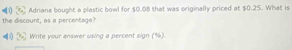 Adriana bought a plastic bowl for $0.08 that was originally priced at $0.25. What is 
the discount, as a percentage? 
Write your answer using a percent sign (%).