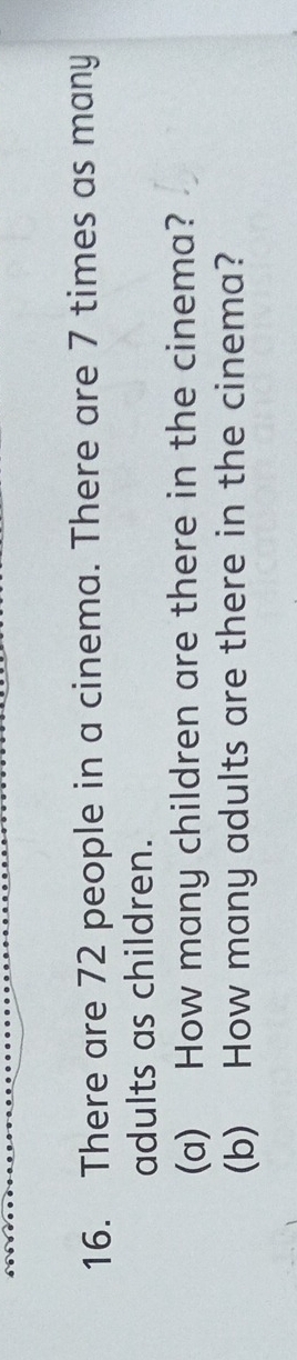 There are 72 people in a cinema. There are 7 times as many 
adults as children. 
(a) How many children are there in the cinema? 
(b) How many adults are there in the cinema?