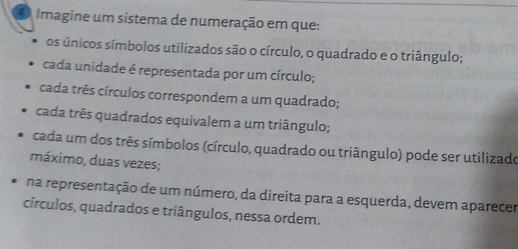 Imagine um sistema de numeração em que: 
os únicos símbolos utilizados são o círculo, o quadrado e o triângulo; 
cada unidade é representada por um círculo; 
cada três círculos correspondem a um quadrado; 
cada três quadrados equivalem a um triângulo; 
cada um dos três símbolos (círculo, quadrado ou triângulo) pode ser utilizado 
máximo, duas vezes; 
na representação de um número, da direita para a esquerda, devem aparecer 
círculos, quadrados e triângulos, nessa ordem.