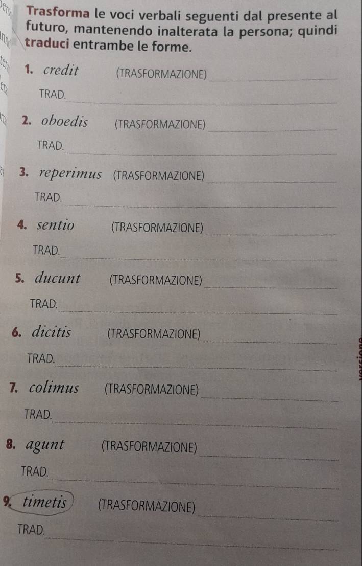 Trasforma le voci verbali seguenti dal presente al 
futuro, mantenendo inalterata la persona; quindi 
traduci entrambe le forme. 
Ler 1. credit (TRASFORMAZIONE)_ 
_ 
CD TRAD. 
2. oboedis (TRASFORMAZIONE) 
_ 
_ 
TRAD. 
3. reperimus (TRASFORMAZIONE)_ 
_ 
TRAD. 
4. sentio (TRASFORMAZIONE)_ 
_ 
TRAD. 
_ 
5. ducunt (TRASFORMAZIONE) 
_ 
TRAD. 
_ 
6. dicitis (TRASFORMAZIONE) 
_ 
TRAD. 
_ 
7. colimus (TRASFORMAZIONE) 
_ 
TRAD. 
_ 
8. agunt (TRASFORMAZIONE) 
_ 
TRAD. 
_ 
timetis (TRASFORMAZIONE) 
_ 
TRAD.