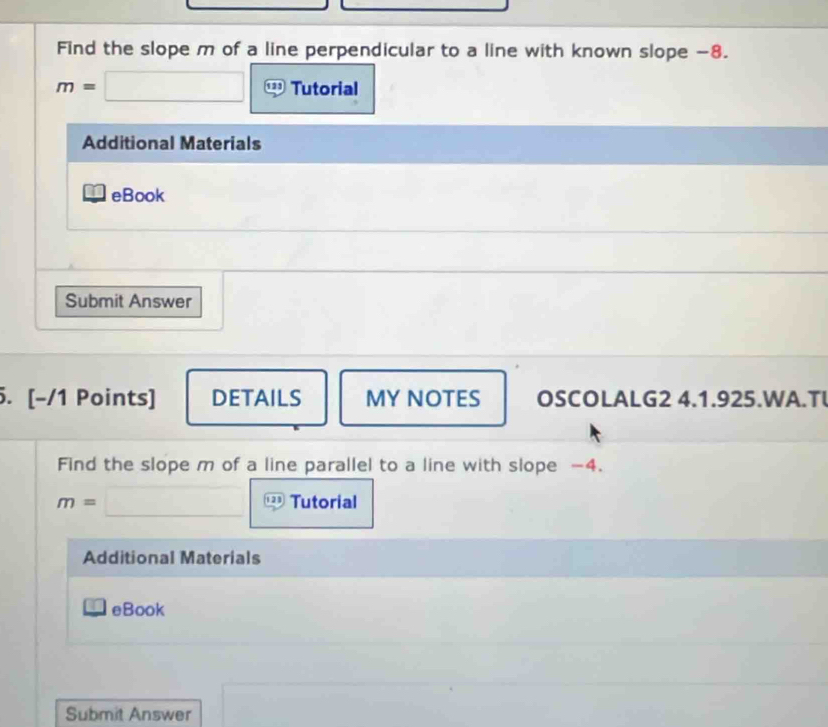 Find the slope m of a line perpendicular to a line with known slope -8.
m=□ Tutorial 
Additional Materials 
eBook 
Submit Answer 
5. [-/1 Points] DETAILS MY NOTES OSCOLALG2 4.1.925.WA.TL 
Find the slope m of a line parallel to a line with slope -4.
m=□ Tutorial 
Additional Materials 
_ i eBook 
Submit Answer