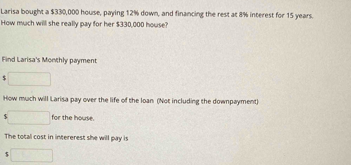 Larisa bought a $330,000 house, paying 12% down, and financing the rest at 8% interest for 15 years. 
How much will she really pay for her $330,000 house? 
Find Larisa's Monthly payment
$
How much will Larisa pay over the life of the loan (Not including the downpayment)
$ for the house. 
The total cost in intererest she will pay is
$