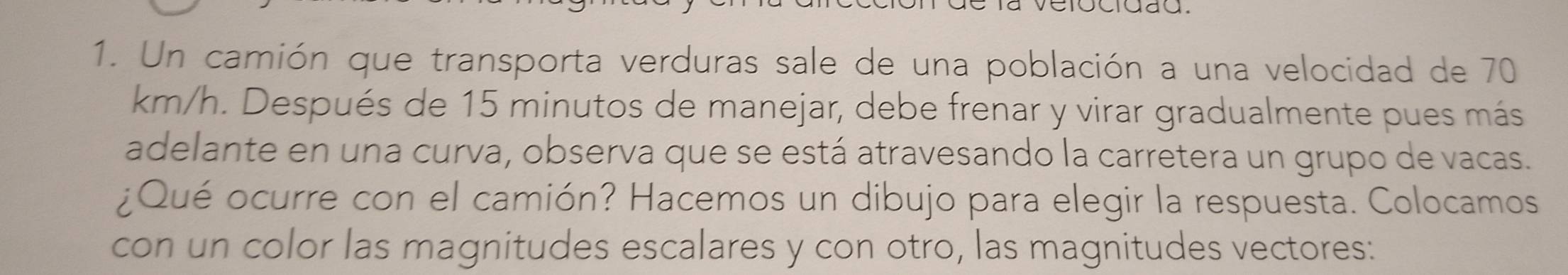 Un camión que transporta verduras sale de una población a una velocidad de 70
km/h. Después de 15 minutos de manejar, debe frenar y virar gradualmente pues más 
adelante en una curva, observa que se está atravesando la carretera un grupo de vacas. 
¿Qué ocurre con el camión? Hacemos un dibujo para elegir la respuesta. Colocamos 
con un color las magnitudes escalares y con otro, las magnitudes vectores: