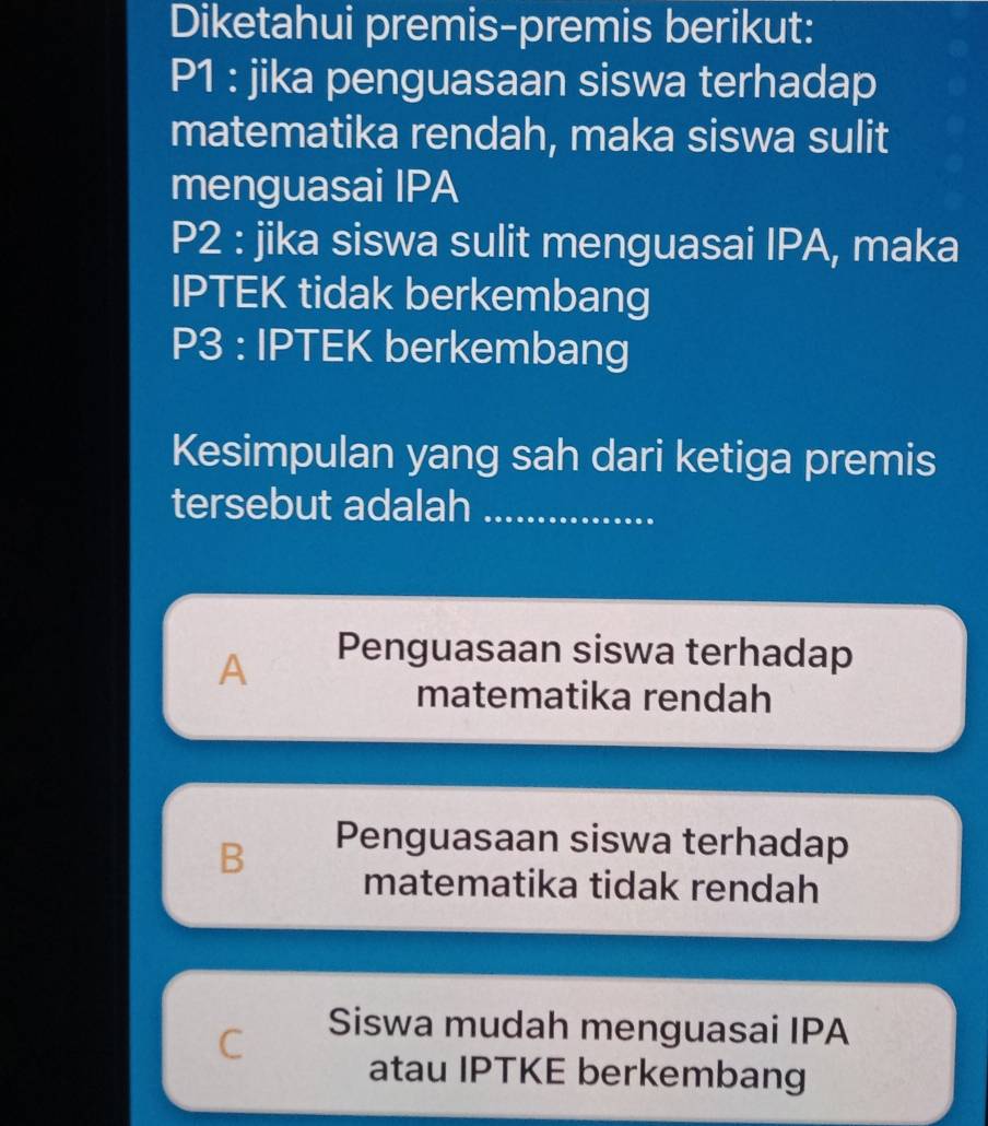 Diketahui premis-premis berikut:
P1 : jika penguasaan siswa terhadap
matematika rendah, maka siswa sulit
menguasai IPA
P2 : jika siswa sulit menguasai IPA, maka
IPTEK tidak berkembang
P3 : IPTEK berkembang
Kesimpulan yang sah dari ketiga premis
tersebut adalah_
A
Penguasaan siswa terhadap
matematika rendah
Penguasaan siswa terhadap
B matematika tidak rendah
C
Siswa mudah menguasai IPA
atau IPTKE berkembang