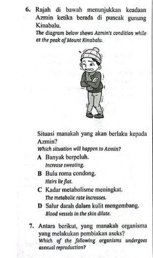 Rajah di bawah menunjukkan keadaan
Azmin ketika berada di puncak gunung
Kinabalu.
The diagram below shows Azmin's condition while
at the peak of Mount Kinabalu.
Situasi manakah yang akan berlaku kepada
Azmin?
Which situation will happen to Azmin?
A Banyak berpeluh.
Increase sweating.
B Bulu roma condong.
Hairs lie flat.
C Kadar metabolisme meningkat.
The metabolic rate increases.
D Salur darah dalam kulit mengembang.
Blood vessels in the skin dilate.
7. Antara berikut, yang manakah organisma
yang melakukan pembiakan aseks?
Which of the following organisms undergoes
asexual reproduction?