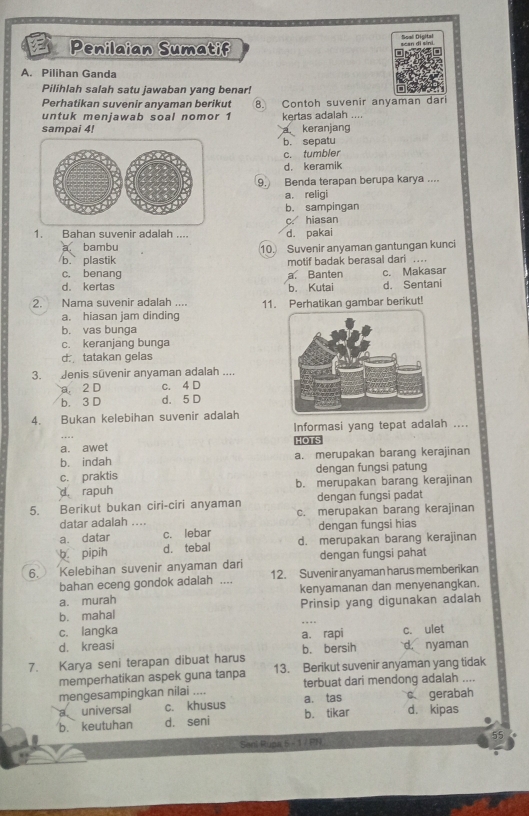 Soal Digital
Penilaian Sumatif scan di sini.
A. Pilihan Ganda
Pilihlah salah satu jawaban yang benar! 
Perhatikan suvenir anvaman berikut 8. Contoh suvenir anyaman dari
untuk menjawab soal nomor 1 kertas adalah ....
sampai 4! keranjang
b. sepatu
c. tumbler
d. keramik
9. Benda terapan berupa karya ....
a. religi
b. sampingan
c. hiasan
1. Bahan suvenir adalah .... d. pakai
bambu
b. plastik 10. Suvenir anyaman gantungan kunci
c, benang a. Banten motif badak berasal dari .. c. Makasar
d. kertas b. Kutai d. Sentani
2. Nama suvenir adalah .... 11. Perhatikan gambar berikut!
a. hiasan jam dinding
b. vas bunga
c. keranjang bunga
d tatakan gelas
3. Jenis süvenir anyaman adalah ....
a 2 D c. 4 D
b. 3 D d. 5 D
4. Bukan kelebihan suvenir adalah
Informasi yang tepat adalah ....
a. awet HOTS
b. indah a. merupakan barang kerajinan
c. praktis dengan fungsi patung
d rapuh b. merupakan barang kerajinan
dengan fungsi padat
5. Berikut bukan ciri-ciri anyaman c. merupakan barang kerajinan
datar adalah ....
a. datar c. lebar dengan fungsi hias
b. pipih d. tebal d. merupakan barang kerajinan
dengan fungsi pahat
6. Kelebihan suvenir anyaman dari 12. Suvenir anyaman harus memberikan
bahan eceng gondok adalah ....
a. murah kenyamanan dan menyenangkan.
b. mahal Prinsip yang digunakan adalah
c. langka
d. kreasi a. rapi d. nyaman c. ulet
b. bersih
7. Karya seni terapan dibuat harus 13. Berikut suvenir anyaman yang tidak
memperhatikan aspek guna tanpa
mengesampingkan nilai .... terbuat dari mendong adalah ....
a universal c. khusus a. tas c gerabah
b. keutuhan d. seni b. tikar d. kipas
Sani Rupa 5 - 1 / PN 55