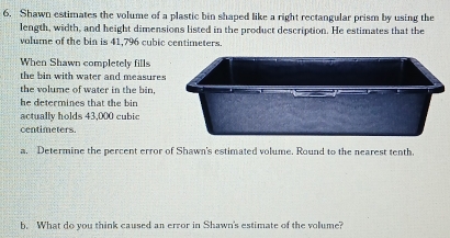 Shawn estimates the volume of a plastic bin shaped like a right rectangular prism by using the 
length, width, and height dimensions listed in the product description. He estimates that the 
volume of the bin is 41,796 cubic centimeters. 
When Shawn completely fills 
the bin with water and measures 
the volume of water in the bin, 
he determines that the bin 
actually holds 43,000 cubic
centimeters. 
a. Determine the percent error of Shawn's estimated volume. Round to the nearest tenth. 
b. What do you think caused an error in Shawn's estimate of the volume?