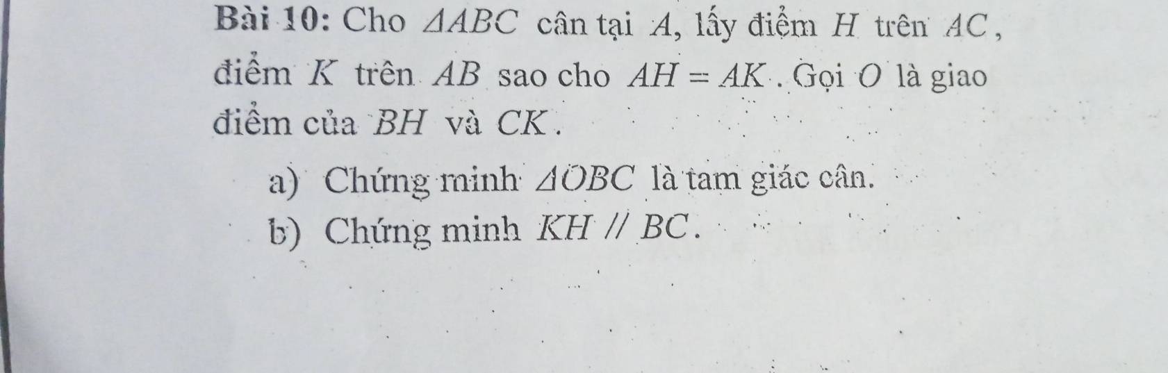 Cho △ ABC cân tại A, lấy điểm H trên AC, 
điểm K trên AB sao cho AH=AK Gọi O là giao 
điểm của BH và CK. 
a) Chứng minh △ OBC là tam giác cân. 
b) Chứng minh KHparallel BC.