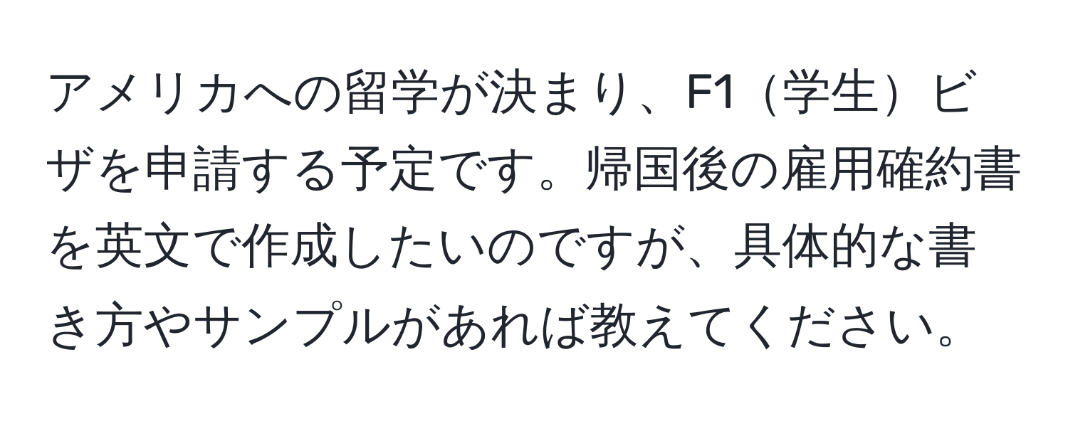 アメリカへの留学が決まり、F1学生ビザを申請する予定です。帰国後の雇用確約書を英文で作成したいのですが、具体的な書き方やサンプルがあれば教えてください。