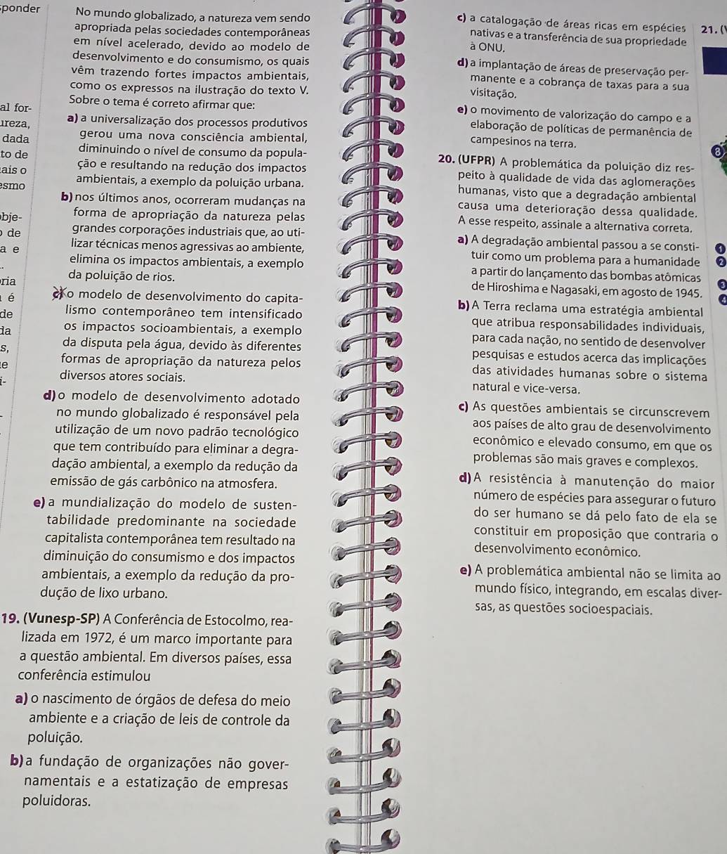 c) a catalogação de áreas ricas em espécies
ponder No mundo globalizado, a natureza vem sendo nativas e a transferência de sua propriedade
apropriada pelas sociedades contemporâneas 21. (
em nível acelerado, devido ao modelo de à ONU.
desenvolvimento e do consumismo, os quais
d) a implantação de áreas de preservação per-
vêm trazendo fortes impactos ambientais,
manente e a cobrança de taxas para a sua
como os expressos na ilustração do texto V.
visitação.
Sobre o tema é correto afirmar que: e) o movimento de valorização do campo e a
al for elaboração de políticas de permanência de
ıreza, a) a universalização dos processos produtivos
dada gerou uma nova consciência ambiental,
campesinos na terra.
to de diminuindo o nível de consumo da popula-  20. (UFPR) A problemática da poluição diz res-
ais o ção e resultando na redução dos impactos peito à qualidade de vida das aglomerações
smo ambientais, a exemplo da poluição urbana. humanas, visto que a degradação ambiental
b) nos últimos anos, ocorreram mudanças na causa uma deterioração dessa qualidade.
bje- forma de apropriação da natureza pelas A esse respeito, assinale a alternativa correta.
de grandes corporações industriais que, ao uti- a) A degradação ambiental passou a se consti-
a e lizar técnicas menos agressivas ao ambiente, tuir como um problema para a humanidade
elimina os impactos ambientais, a exemplo a partir do lançamento das bombas atômicas
ria da poluição de rios. de Hiroshima e Nagasaki, em agosto de 1945.
l é Ko modelo de desenvolvimento do capita- b)A Terra reclama uma estratégia ambiental
de lismo contemporâneo tem intensificado que atribua responsabilidades individuais,
da os impactos socioambientais, a exemplo para cada nação, no sentido de desenvolver
S. da disputa pela água, devido às diferentes pesquisas e estudos acerca das implicações
e  formas de apropriação da natureza pelos das atividades humanas sobre o sistema
diversos atores sociais. natural e vice-versa.
  
d)o modelo de desenvolvimento adotado c) As questões ambientais se circunscrevem
no mundo globalizado é responsável pela aos países de alto grau de desenvolvimento
utilização de um novo padrão tecnológico econômico e elevado consumo, em que os
que tem contribuído para eliminar a degra- problemas são mais graves e complexos.
dação ambiental, a exemplo da redução da d)A resistência à manutenção do maior
emissão de gás carbônico na atmosfera. número de espécies para assegurar o futuro
e) a mundialização do modelo de susten- do ser humano se dá pelo fato de ela se
tabilidade predominante na sociedade constituir em proposição que contraria o
capitalista contemporânea tem resultado na desenvolvimento econômico.
diminuição do consumismo e dos impactos e) A problemática ambiental não se limita ao
ambientais, a exemplo da redução da pro- mundo físico, integrando, em escalas diver-
dução de lixo urbano. sas, as questões socioespaciais.
19. (Vunesp-SP) A Conferência de Estocolmo, rea-
lizada em 1972, é um marco importante para
a questão ambiental. Em diversos países, essa
conferência estimulou
a) o nascimento de órgãos de defesa do meio
ambiente e a criação de leis de controle da
poluição.
b)a fundação de organizações não gover-
namentais e a estatização de empresas
poluidoras.