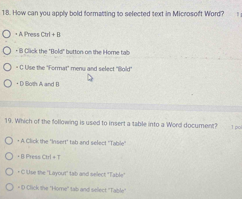 How can you apply bold formatting to selected text in Microsoft Word? 1
A Press Ctrl + B
B Click the "Bold" button on the Home tab
C Use the "Format" menu and select "Bold"
D Both A and B
19. Which of the following is used to insert a table into a Word document? 1 poi
• A Click the "Insert" tab and select "Table"
B Press . Ctrl+T
• C Use the "Layout" tab and select "Table"
• D Click the "Home" tab and select "Table"