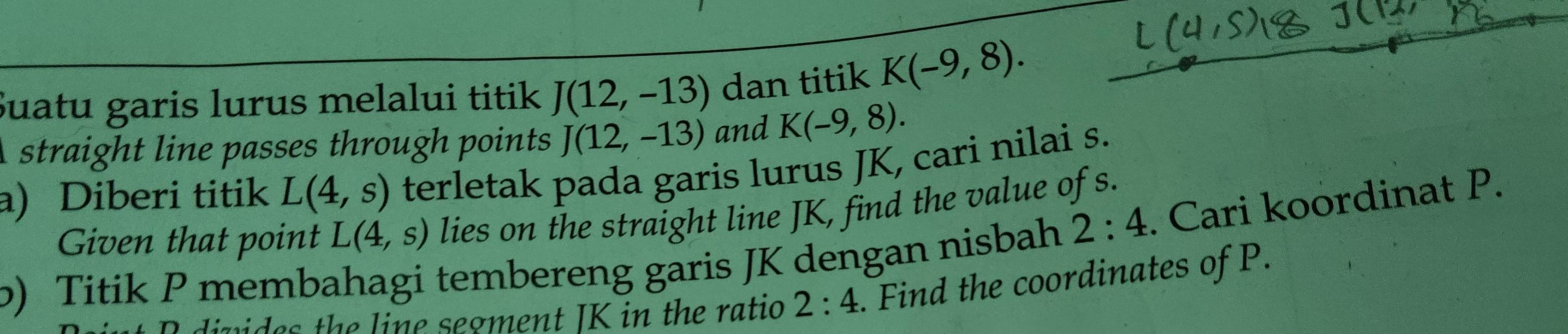 Suatu garis lurus melalui titik J(12,-13) dan titik K(-9,8). 
straight line passes through points J(12,-13) and K(-9,8). 
a) Diberi titik L(4,s) terletak pada garis lurus JK, cari nilai s. 
Given that point L(4,s) lies on the straight line JK, find the value of s. 
) Titik P membahagi tembereng garis JK dengan nisbah 2:4. Cari koordinat P. 
vides the line segment IK in the ratio 2:4. Find the coordinates of P.