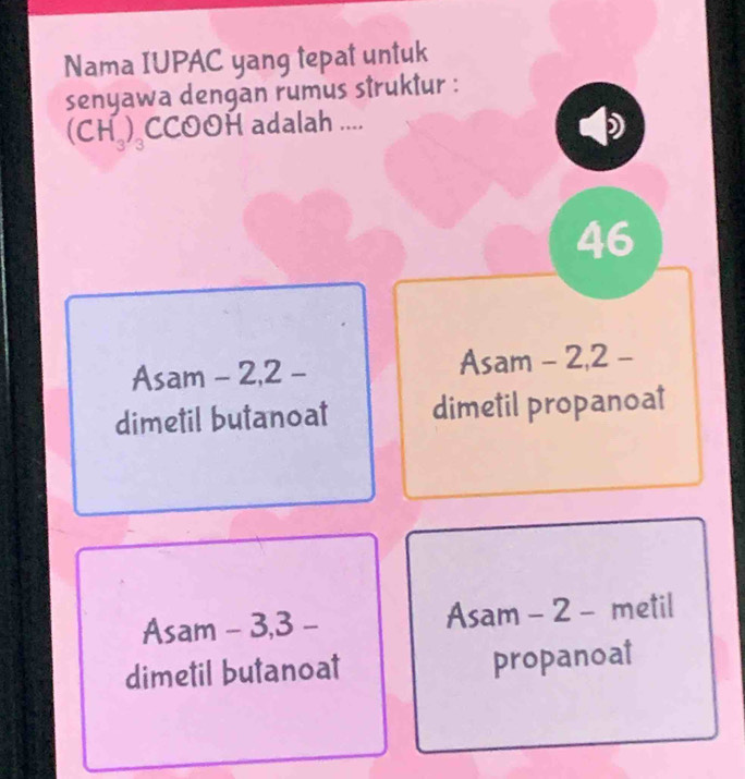 Nama IUPAC yang tepat untuk
senyawa dengan rumus struktur :
(CH_3)_3 CCOOH adalah ....
)
V
46
Asam - 2, 2 - Asam - 2, 2 -
dimetil butanoat dimetil propanoat
Asam - 3, 3 - Asam - 2 - metil
dimetil butanoat propanoat