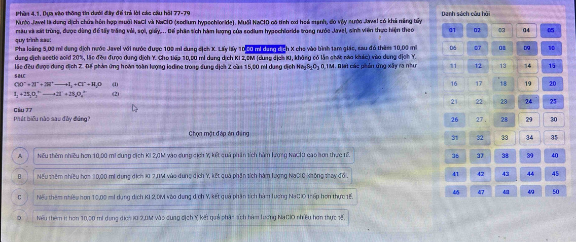 Phần 4.1. Dựa vào thông tin dưới đây để trả lời các câu hỏi 77-70 Danh sách câu hỏi
Nước Javel là dung dịch chứa hồn hợp muối NaCl và NaClO (sodium hypochloride). Muối NaClO có tính oxi hoá mạnh, do vậy nước Javel có khá năng tấy
màu và sát trùng, được dùng để tấy trắng vải, sợi, giấy,... Đế phân tích hàm lượng của sodium hypochloride trong nước Javel, sinh viên thực hiện theo
quy trình sau: 01 02 03 04 05
Pha loãng 5,00 mi dung dịch nước Javel với nước được 100 mi dung dịch X. Lấy lấy 1000 m dùng dịch X cho vào bình tam giác, sau đó thêm 10,00 mi 06 07 08 09 10
dung dịch acetic acid 20%, lắc đều được dung dịch Y. Cho tiếp 10,00 ml dung dịch KI 2,0M (dung dịch KI, không có lần chất nào khác) vào dung dịch Y,
lắc đều được dung dịch Z. Để phản ứng hoàn toàn lượng lodine trong dung dịch Z cần 15,00 ml dung dịch Na₂S₂O₃ 0,1M. Biết các phản ứng xảy ra như 11 12 13 14 15
sau:
ClO^-+2I^-+2H^+to I_2+Cl^-+H_2O (1) 16 17 18 19 20
I_2+2S_2O_3^((2-)to 2I^-)+2S_4O_6^(2-) (2)
21 22 23 24 25
Câu 77
Phát biểu nào sau đây đúng? 26 27 . 28 29 30
Chọn một đáp án đúng
31 32 33 34 35
A Nếu thêm nhiều hơn 10,00 ml dung dịch KI 2,0M vào dung dịch Y, kết quả phân tích hàm lượng NaCIO cao hơn thực tế. 36 37 38 39 40
B Nếu thêm nhiều hơn 10,00 ml dung dịch KI 2,0M vào dung dịch Y, kết quả phân tích hàm lượng NaClO không thay đối. 41 42 43 44 45
46 47 48 49 50
Nếu thêm nhiều hơn 10,00 ml dung dịch KI 2,0M vào dung dịch Y, kết quả phân tích hàm lương NaClO thấp hơn thực tế.
Nếu thêm ít hơn 10,00 ml dung dịch KI 2,0M vào dung dịch Y, kết quả phân tích hàm lượng NaClO nhiều hơn thực tế.