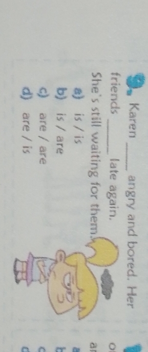 Karen _angry and bored. Her
friends _late again.
She's still waiting for them. a
a) is / is
b) is / are
c) are / are C
d) are / is