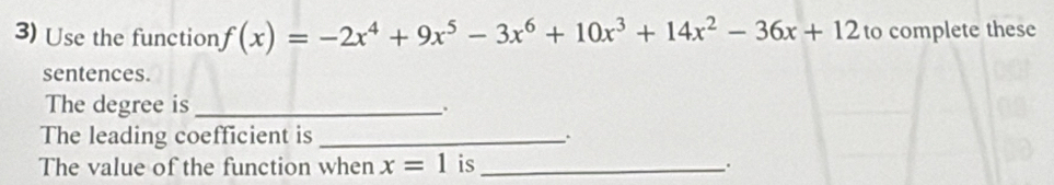 Use the function f(x)=-2x^4+9x^5-3x^6+10x^3+14x^2-36x+12 to complete these 
sentences. 
The degree is_ 
. 
The leading coefficient is _. 
The value of the function when x=1 is_ .