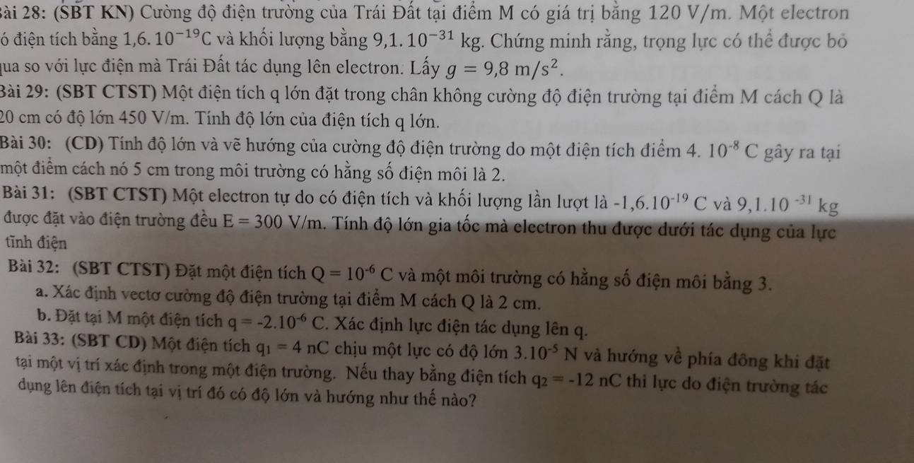 ài 28: (SBT KN) Cường độ điện trường của Trái Đất tại điểm M có giá trị bằng 120 V/m. Một electron
ó điện tích bằng 1, 6.10^(-19)C và khối lượng bằng 9,1. 10^(-31)kg;. Chứng minh rằng, trọng lực có thể được bỏ
qua so với lực điện mà Trái Đất tác dụng lên electron. Lấy g=9,8m/s^2.
Bài 29: (SBT CTST) Một điện tích q lớn đặt trong chân không cường độ điện trường tại điểm M cách Q là
20 cm có độ lớn 450 V/m. Tính độ lớn của điện tích q lớn.
Bài 30: (CD) Tính độ lớn và vẽ hướng của cường độ điện trường do một điện tích điểm 4. 10^(-8)C gây ra tại
đmột điểm cách nó 5 cm trong môi trường có hằng số điện môi là 2.
Bài 31: (SBT CTST) Một electron tự do có điện tích và khối lượng lần lượt là -1,6.10^(-19)C và 9,1.10^(-31)kg
được đặt vào điện trường đều E=300V/m 4. Tính độ lớn gia tốc mà electron thu được dưới tác dụng của lực
tĩnh điện
Bài 32: (SBT CTST) Đặt một điện tích Q=10^(-6)C và một môi trường có hằng số điện môi bằng 3.
a. Xác định vectơ cường độ điện trường tại điểm M cách Q là 2 cm.
b. Đặt tại M một điện tích q=-2.10^(-6)C C. Xác định lực điện tác dụng lên q.
Bài 33: (SBT CD) Một điện tích q_1=4nC chịu một lực có độ lớn 3.10^(-5)N và hướng về phía đông khi đặt
tại một vị trí xác định trong một điện trường. Nếu thay bằng điện tích q_2=-12nC thi lực do điện trường tác
dụng lên điện tích tại vị trí đó có độ lớn và hướng như thế nào?