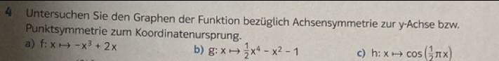 Untersuchen Sie den Graphen der Funktion bezüglich Achsensymmetrie zur y -Achse bzw.
Punktsymmetrie zum Koordinatenursprung.
a) f:xto -x^3+2x b) g:xto  1/2 x^4-x^2-1 c) h:xto cos ( 1/2 π x)