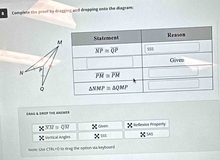 Complete the proof by dragging and dropping onto the diagram:
DRAG & DROP THE ANSWER
overline NM≌ overline QM Given Reflexive Property
Vertical Angles SSS SAS
Note: Use CTRL+D to drag the option via keyboard