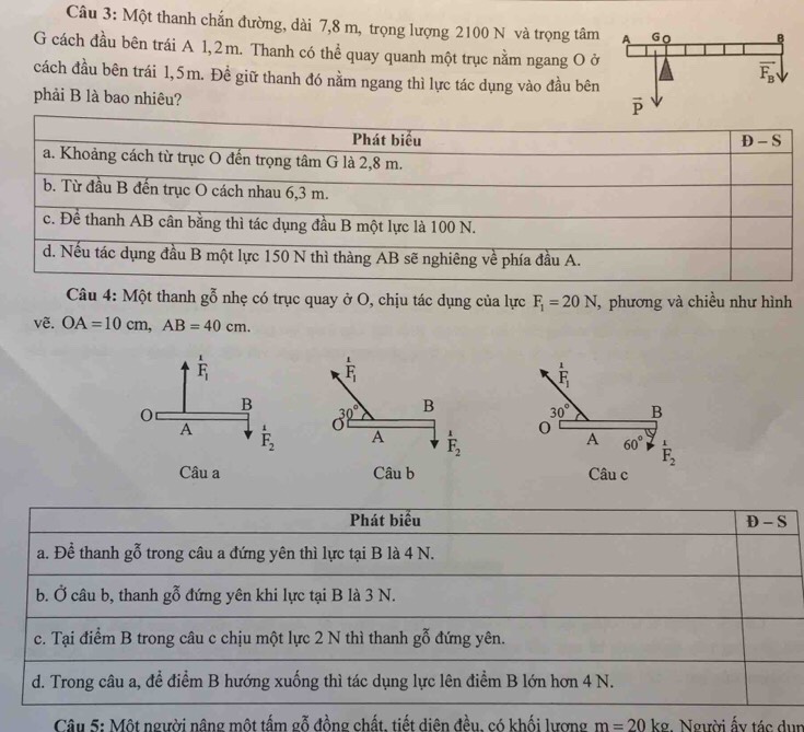 Một thanh chấn đường, dài 7,8 m, trọng lượng 2100 N và trọng tâm
G cách đầu bên trái A 1,2m. Thanh có thể quay quanh một trục nằm ngang O ở
cách đầu bên trái 1,5m. Đề giữ thanh đó nằm ngang thì lực tác dụng vào đầu bên
phải B là bao nhiêu?
Câu 4: Một thanh gỗ nhẹ có trục quay ở O, chịu tác dụng của lực F_1=20N , phương và chiều như hình
vẽ. OA=10cm,AB=40cm.
F_1
30° B
0 A 60° overset 1F_2
Câu c
Phát biểu S
D-
a. Để thanh gỗ trong câu a đứng yên thì lực tại B là 4 N.
b. Ở câu b, thanh gỗ đứng yên khi lực tại B là 3 N.
c. Tại điểm B trong câu c chịu một lực 2 N thì thanh goverline 0^x đứng yên.
d. Trong câu a, để điểm B hướng xuống thì tác dụng lực lên điểm B lớn hơn 4 N.
Câu 5: Một người nâng một tấm gỗ đồng chất, tiết diện đều, có khối lượng m=20 kg. Người ấy tác dun