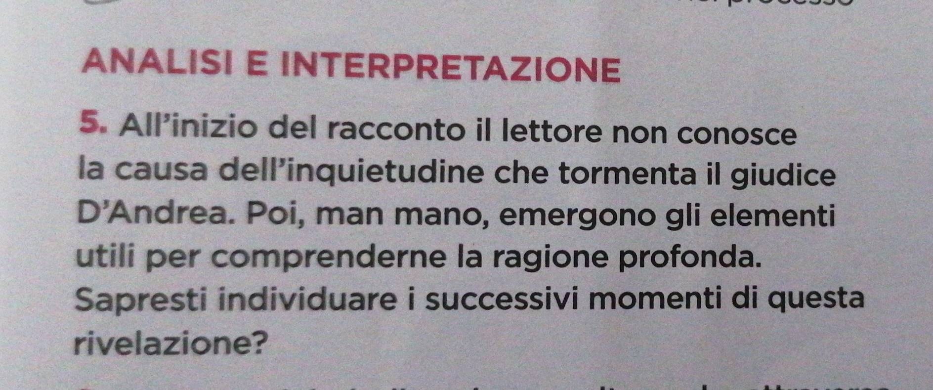 ANALISI E INTERPRETAZIONE 
5. All’inizio del racconto il lettore non conosce 
la causa dell’inquietudine che tormenta il giudice 
D'Andrea. Poi, man mano, emergono gli elementi 
utili per comprenderne la ragione profonda. 
Sapresti individuare i successivi momenti di questa 
rivelazione?