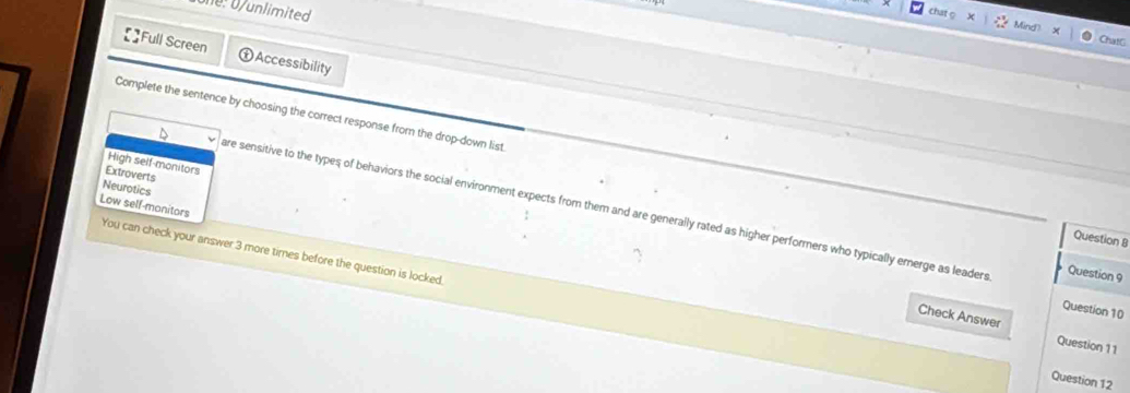 limited 
ChatG
Full Screen ①Accessibility
Complete the sentence by choosing the correct response from the drop-down list Question 8
High self-monitors
Extroverts
Neurotics
D are sensitive to the types of behaviors the social environment expects from them and are generally rated as higher performers who typically emerge as leaders
Low self-monitors
You can check your answer 3 more times before the question is locked.
Question 9
Question 10
Check Answer Question 11
Question 12