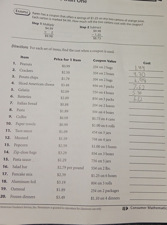 EXAMPLE Karen has a coupon that offers a savings of $1.25 on any two cartons of orange juice.
Each carton is marked $4.99. How much will the two cartons cost with the coupon?
Step 1 Multiply
beginarrayr $4.99 * 2 hline $9.98endarray
Step 2 Subtract
beginarrayr $9.98 -1.25 hline 58.73endarray
Directions For each set of items, find the cost when a coupon is used.
Item Price for 1 Item Coupon Value Cost
1. Peanuts $0.99 25¢ on 2 bags
2. Crackers $2.50 35¢ on 2 boxes_
3. Potato chips $1.79 30¢ on 2 bags_
4. Sliced American cheese $3.49 95¢ on 3 packs_
_
5. Gelatin 75¢ on 4 boxes_
$2.09
_
6. Batteries $2.89 85¢ on 3 packs
_
7. Italian bread $0.88 20¢ on 2 loaves
_
8. Pasta $1.89 50¢ on 4 boxes
_
9. Coffee $6.09 $1.75 on 4 cans
_
10. Paper towels $0.99 $1.00 on 6 rolls
_
11. Taco sauce $1.09 45¢ on 3 jars
_
12. Mustard $1.59 70¢ on 4 jars
_
13. Popcorn $2.59 $1.00 on 5 boxes
_
14. Zip-close bags $3.29 85¢ on 3 boxes
15. Pasta sauce $1.29 75¢ on 5 jars_
_
16. Salad bar $2.79 per pound 55¢ on 2 lbs.
_
17. Pancake mix $2.39 $1.25 on 6 boxes
_
18. Aluminum foil $3.19 80¢ on 3 rolls
19. Oatmeal $1.89 25¢ on 2 packages_
20. Frozen dinners $3.49 $1.10 on 4 dinners_
DAmerican Guidance Service, Inc. Permission is granted to reproduce for classroom use only. Consumer Mathematic