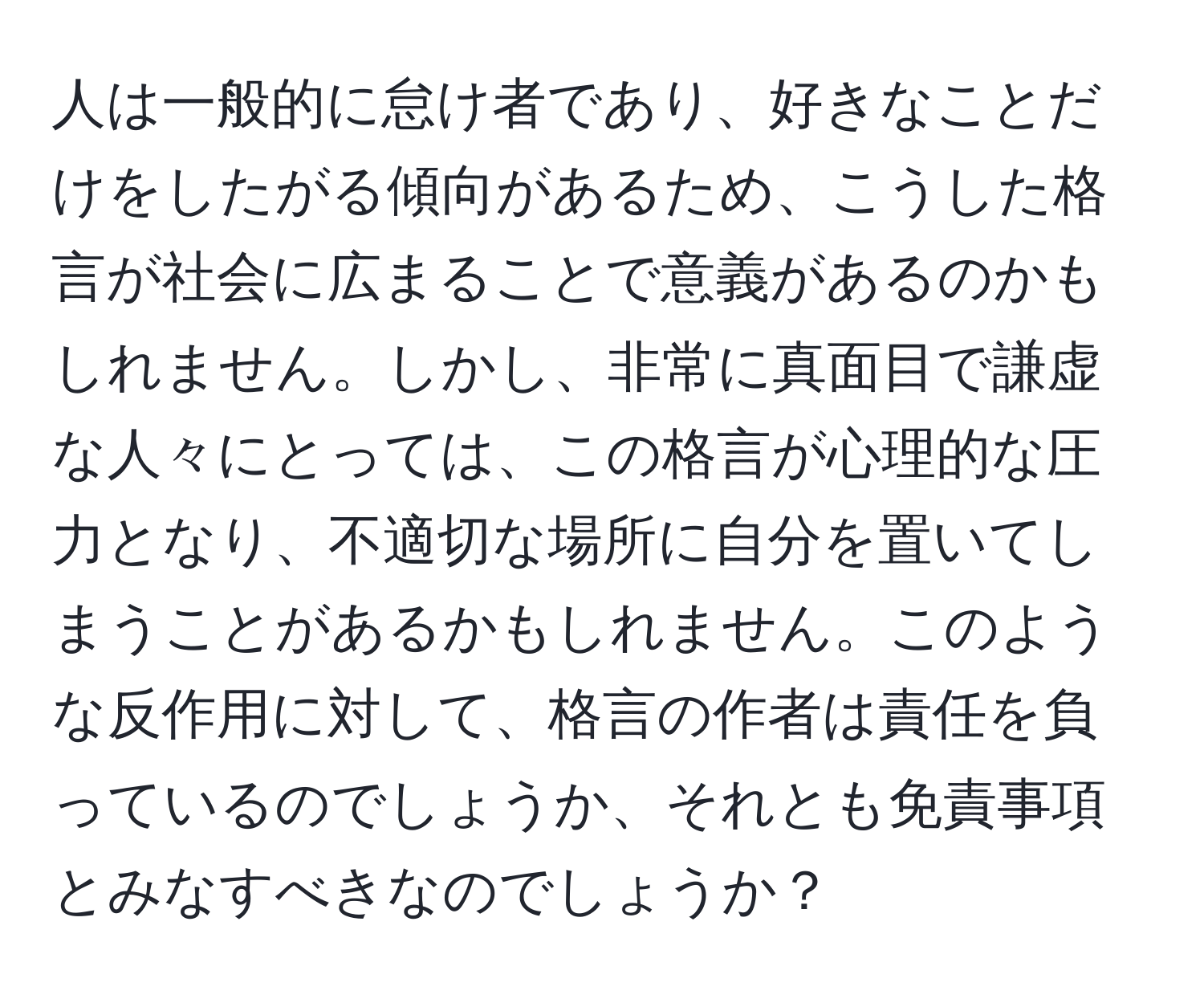 人は一般的に怠け者であり、好きなことだけをしたがる傾向があるため、こうした格言が社会に広まることで意義があるのかもしれません。しかし、非常に真面目で謙虚な人々にとっては、この格言が心理的な圧力となり、不適切な場所に自分を置いてしまうことがあるかもしれません。このような反作用に対して、格言の作者は責任を負っているのでしょうか、それとも免責事項とみなすべきなのでしょうか？