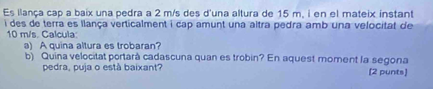 Es llança cap a baix una pedra a 2 m/s des d'una altura de 15 m, i en el mateix instant 
i des de terra es llança verticalment i cap amunt una altra pedra amb una velocitat de
10 m/s. Calcula 
a) A quina altura es trobaran? 
b) Quina velocitat portarà cadascuna quan es trobin? En aquest moment la segona 
pedra, puja o està baixant? [2 punts]
