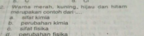 a
2. Warna merah, kuning, hijau dan hitam
merupakan contoh dari ....
a. sifat kimia
b. perubahan kimia
c. sifat fisika
d. perubahan fisika