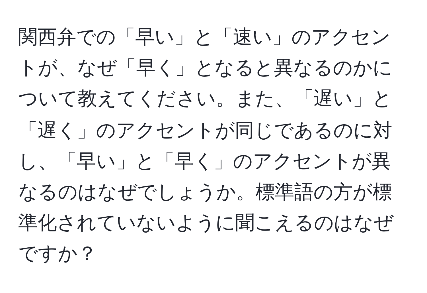 関西弁での「早い」と「速い」のアクセントが、なぜ「早く」となると異なるのかについて教えてください。また、「遅い」と「遅く」のアクセントが同じであるのに対し、「早い」と「早く」のアクセントが異なるのはなぜでしょうか。標準語の方が標準化されていないように聞こえるのはなぜですか？