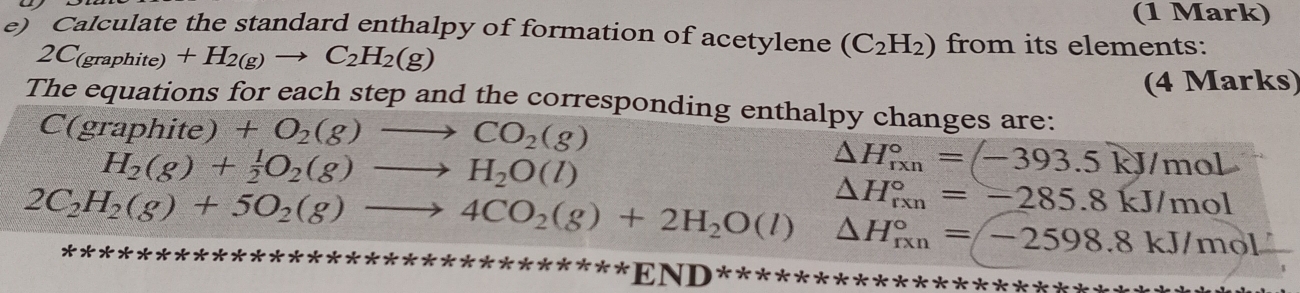 Calculate the standard enthalpy of formation of acetylene (C_2H_2) from its elements:
2C_(graphite)+H_2(g)to C_2H_2(g)
(4 Marks) 
The equations for each step and the corresponding enthalpy changes are: 
C(graphite) +O_2(g)to CO_2(g)
H_2(g)+ 1/2 O_2(g)to H_2O(l)
△ H_(rxn)°=(-393.5kJ/mol
△ H_(rxn)°=-285.8kJ/mol
2C_2H_2(g)+5O_2(g)to 4CO_2(g)+2H_2O(l)△ H_(fxn)°=-2598.8kJ/mol
X 
*** *********END********** :* * * *