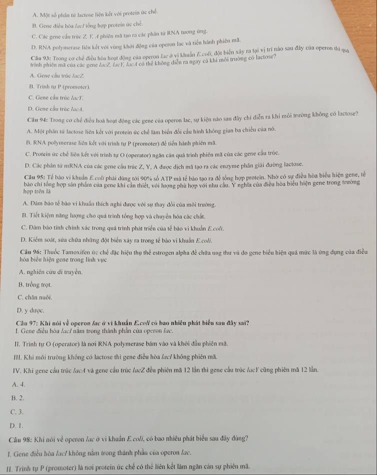 A. Một số phân từ lactose liên kết với protein ức chế.
B. Gene điều hòa /ạc/ tổng hợp protein ức chế.
C. Các gene cầu trúc Z. Y .4 phiên mã tạo ra các phân từ RNA tương ứng.
D. RNA polymerase liên kết với vùng khởi động của operon lạc và tiến hành phiên mã.
* Câu 93: Trong cơ chế điều hòa hoạt động của operon /ac ở vị khuẩn E.co//, đột biển xây ra tại vị trí nào sau đây của operon thì qua
trình phiên mã của các gene facZ, (ac), lạc 4 có thể không diễn ra ngay cá khi môi trường có lactose?
A. Gene cầu trúc lacZ.
B. Trinh tự P (promoter).
C. Gene cấu trúc lạcY.
D. Gene cầu trùc lacA.
Câu 94: Trong cơ chể điều hoà hoạt động các gene của operon lac, sự kiện nào sau đây chỉ diễn ra khi môi trường không có lactose?
A. Một phân tứ lactose liên kết với protein ức chế làm biển đổi cầu hình không gian ba chiều của nó,
B. RNA polymerase liên kết với trình tự P (promoter) để tiến hành phiên mã.
C. Protein ức chế liên kết với trình tự O (operator) ngăn cán quá trình phiên mã của các gene cấu trúc.
D. Các phân tử mRNA của các gene cầu trúc Z, Y, A được dịch mã tạo ra các enzyme phân giải đường lactose.
Câu 95: Tế bảo vi khuẩn E.co// phái dùng tới 90% số ATP mà tế bào tạo ra để tổng hợp protein. Nhờ có sự điều hòa biểu hiện gene, tế
bào chỉ tổng hợp sản phẩm của gene khi cản thiết, với lượng phủ hợp với như câu. Y nghĩa của điều hòa biểu hiện gene trong trường
hợp trên là
A. Đảm báo tể bào vi khuẩn thích nghi được với sự thay đổi của môi trường.
B. Tiết kiệm năng lượng cho quá trình tống hợp và chuyển hóa các chất.
C. Đàm bào tính chính xác trong quá trình phát triển của tế bảo vi khuẩn E.coli.
D. Kiểm soát, sửa chữa những đột biển xảy ra trong tế bào vi khuẩn E.coli.
Câu 96: Thuốc Tamoxifen ức chế đặc hiệu thụ thể estrogen alpha để chữa ung thư vú do gene biểu hiện quá mức là ứng dụng của điều
hòa biểu hiện gene trong lĩnh vực
A. nghiên cửu di truyền.
B. trồng trọt.
C. chăn nuôi.
D. y được.
Câu 97: Khi nói về operon lạc ở vi khuẩn E.coli có bao nhiêu phát biểu sau đây sai?
I. Gene điều hòa /ac/ năm trong thành phần của operon /ạc.
II. Trình tự O (operator) là nơi RNA polymerase bám vào và khởi đầu phiên mã.
III. Khi môi trường không có lactose thì gene điều hòa /ac/ không phiên mã.
IV. Khi gene cầu trúc /acA và gene cầu trúc lacZ đều phiên mã 12 lần thì gene cầu trúc /acY cũng phiên mã 12 lần.
A. 4.
B. 2.
C. 3.
D. 1.
Câu 98: Khi nói về operon lạc ở vi khuẩn E.colí, có bao nhiều phát biểu sau đây đúng?
I. Gene điều hòa /ạc/ không nằm trong thành phần của operon /ac.
I. Trinh tự P (promoter) là nơi protein ức chế có thể liên kết làm ngăn cản sự phiên mã.