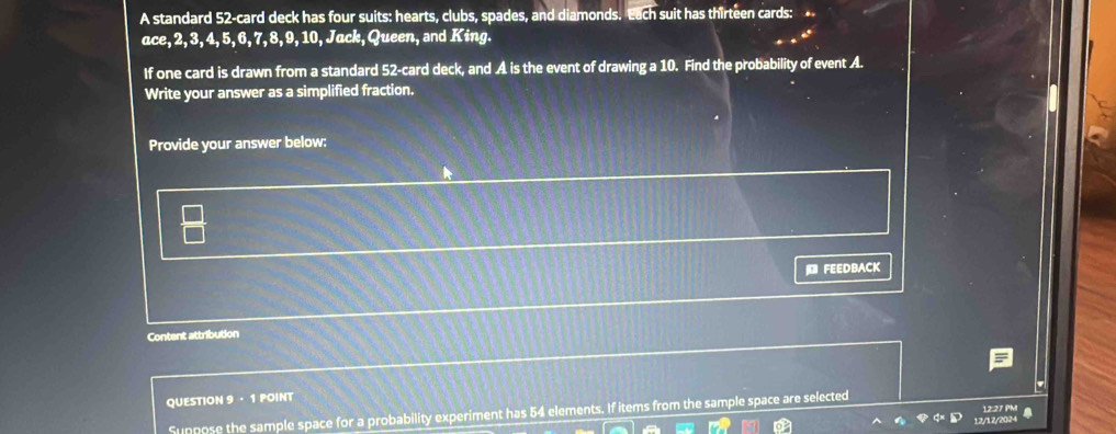 A standard 52 -card deck has four suits: hearts, clubs, spades, and diamonds. Each suit has thirteen cards: 
ace, 2, 3, 4, 5, 6, 7, 8, 9, 10, Jack, Queen, and King. 
If one card is drawn from a standard 52 -card deck, and A is the event of drawing a 10. Find the probability of event A. 
Write your answer as a simplified fraction. 
Provide your answer below: 
FEEDBACK 
Content attribution 
QUESTION 9 · 1 POINT 
Suppose the sample space for a probability experiment has 54 elements. If items from the sample space are selected 
12/12/208 12:27 PM