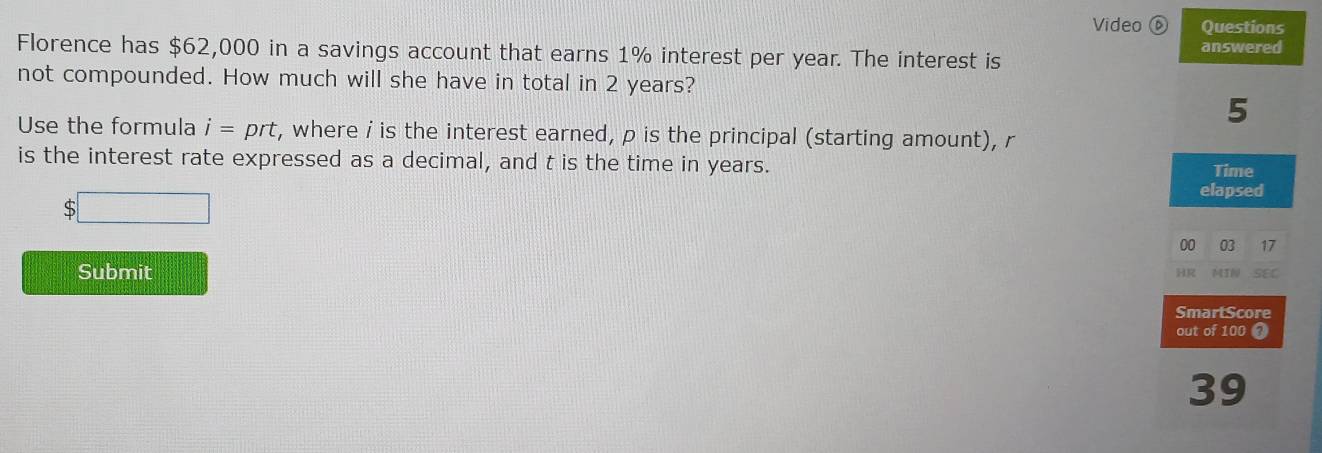 Video ⑥ Questions 
Florence has $62,000 in a savings account that earns 1% interest per year. The interest is answered 
not compounded. How much will she have in total in 2 years? 
5 
Use the formula i=prt , where i is the interest earned, p is the principal (starting amount), r
is the interest rate expressed as a decimal, and t is the time in years. 
Time 
elapsed 
S 
00 03 17 
Submit HR MIN SEC 
SmartScore 
out of 100 ? 
39