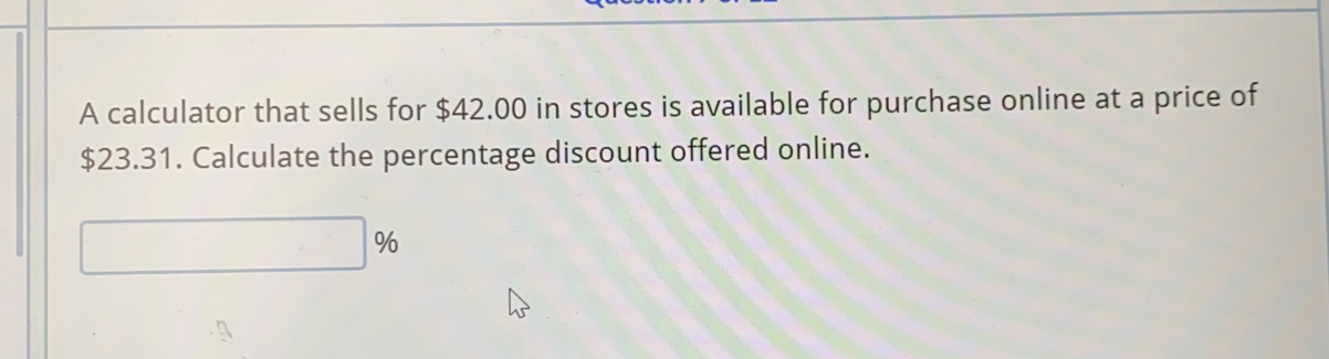 A calculator that sells for $42.00 in stores is available for purchase online at a price of
$23.31. Calculate the percentage discount offered online.
%