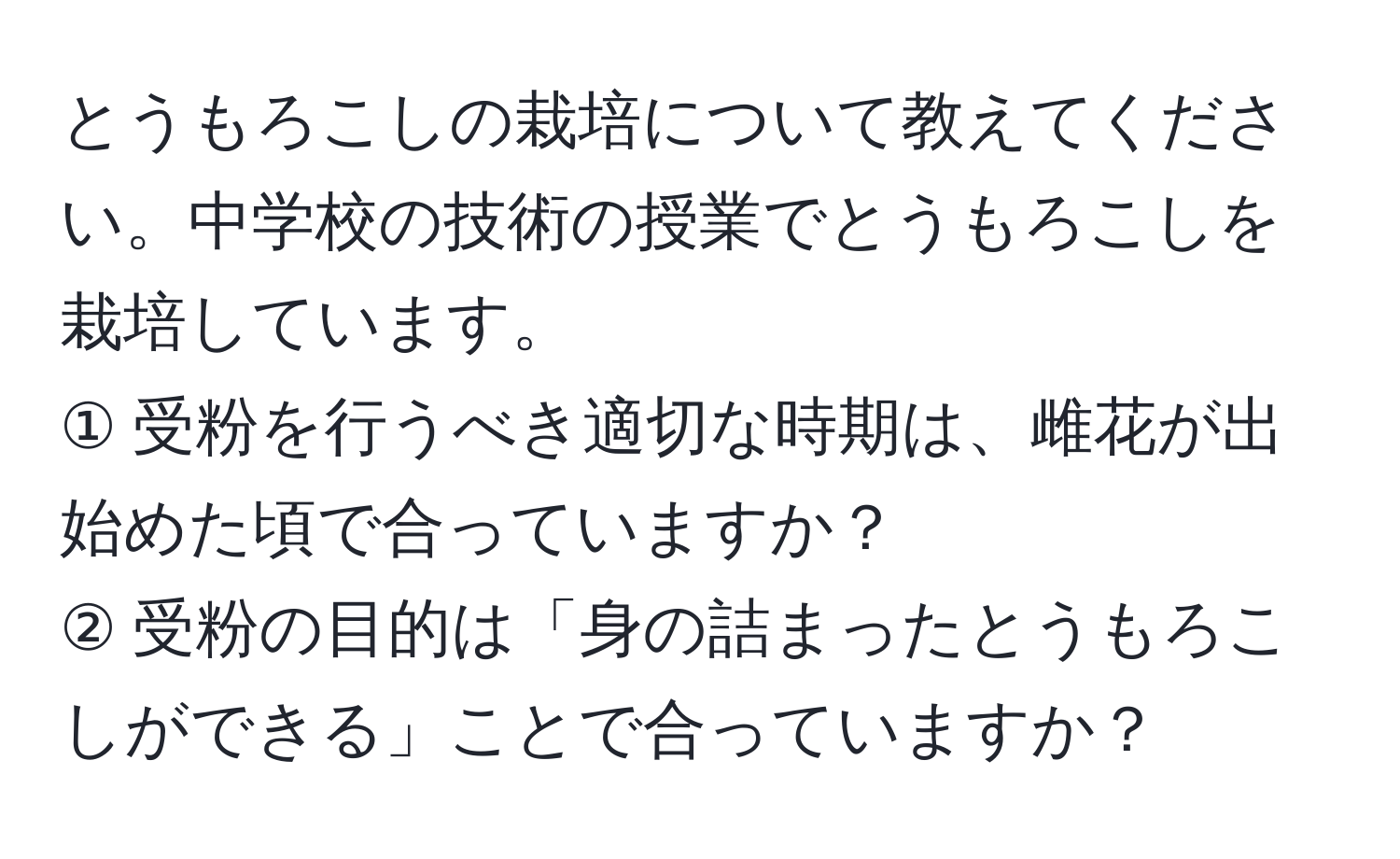 とうもろこしの栽培について教えてください。中学校の技術の授業でとうもろこしを栽培しています。  
① 受粉を行うべき適切な時期は、雌花が出始めた頃で合っていますか？  
② 受粉の目的は「身の詰まったとうもろこしができる」ことで合っていますか？