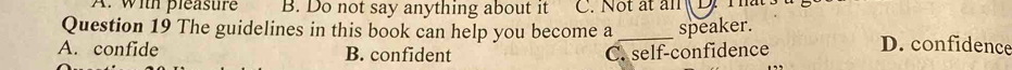 A. with pleastre B. Do not say anything about it C. Not ất ăn
Question 19 The guidelines in this book can help you become a_ speaker. D. confidence
A. confide B. confident C. self-confidence