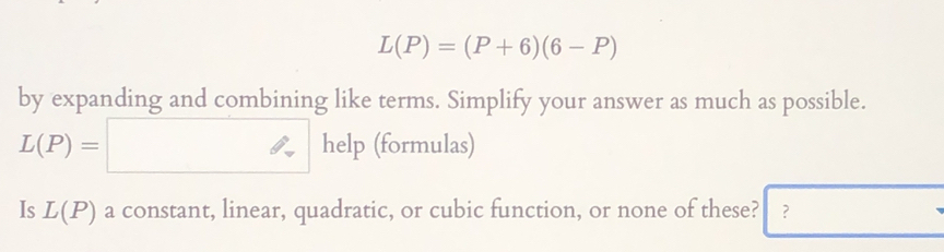 L(P)=(P+6)(6-P)
by expanding and combining like terms. Simplify your answer as much as possible.
L(P)=□ help (formulas) 
Is L(P) a constant, linear, quadratic, or cubic function, or none of these? ? □ 