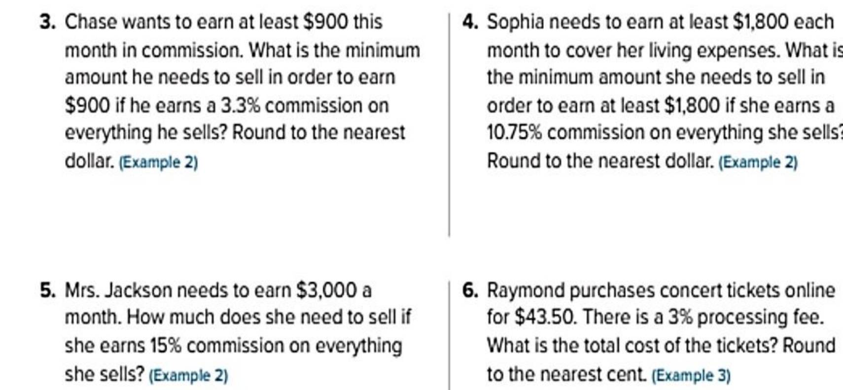 Chase wants to earn at least $900 this 4. Sophia needs to earn at least $1,800 each 
month in commission. What is the minimum month to cover her living expenses. What is 
amount he needs to sell in order to earn the minimum amount she needs to sell in
$900 if he earns a 3.3% commission on order to earn at least $1,800 if she earns a 
everything he sells? Round to the nearest 10.75% commission on everything she sells? 
dollar. (Example 2) Round to the nearest dollar. (Example 2) 
5. Mrs. Jackson needs to earn $3,000 a 6. Raymond purchases concert tickets online 
month. How much does she need to sell if for $43.50. There is a 3% processing fee. 
she earns 15% commission on everything What is the total cost of the tickets? Round 
she sells? (Example 2) to the nearest cent. (Example 3)